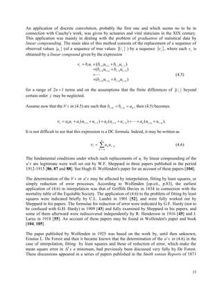 23
An application of discrete convolution, probably the first one and which seems no to be in
connection with Cauchy's work, was given by actuaries and vital staticians in the XIX century.
This application was mainly in dealing with the problem of graduation of statistical data by
linear compounding. The main idea of this method consists of the replacement of a sequence of
observed values  ru (of a sequence of true values  rU ) by a sequence  r , where each vr is
obtained by a linear compound given by the expression
v b u b u b ur r r r r r r     ( )1 1 1 1
    ( )b u b ur r r r2 2 2 2
 (4.5)
    ( )b u b ur n r n r n r n
for a range of 2 1n  terms and on the assumptions that the finite differences of  rU beyond
certain order j may be neglected.
Assume now that the b s' in (4.5) are such that b b ar k r k k   , then (4.5) becomes
r r r r r r n r n r na u a u u a u u a u u           0 1 1 1 2 2 2( ) ( ) ( ).
It is not difficult to see that this expression is a DC formula. Indeed, it may be written as
r k r n
k n
n
a u 

 (4.6)
The fundamental conditions under which such replacements of ur by linear compounding of the
u s' are legitimate were well set out by W.F. Sheppard in three papers published in the period
1912-1915 [86, 87 and 88]. See Hugh H. Wolfenden's paper for an account of these papers [104].
The determination of the b s' or a s' may be affected by interpolation, fitting by least squares, or
simply reduction of error processes. According to Wolfenden [op.cit., p.83], the earliest
application of (4.6) in interpolation was that of Griffith Davies in 1834 in connection with the
mortality table of the Equitable Society. The application of (4.6) to the problem of fitting by least
squares were indicated briefly by C.L. Landré in 1901 [52], and were fully worked out by
Sheppard in his papers. The formulae for reduction of error were indicated by G.F. Hardy (not to
be confused with G.H. Hardy) in 1909 [43] and fully examined by Sheppard in his papers, and
some of them afterward were rediscovered independently by R. Henderson in 1916 [45] and J.
Larus in 1918 [55]. An account of these papers may be found in Wolfenden's paper and book
[104, 105].
The paper published by Wolfenden in 1925 was based on the work by, until then unknown,
Erastus L. De Forest and then it became known that the determination of the a s' in (4.6) in the
case of interpolation, fitting by least squares and those of reduction of error, which make the
mean square error in 4
 a minimum, had previously been discussed very fully by De Forest.
These discussions appeared in a series of papers published in the Smith sonian Reports of 1871
 