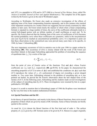 24
and 1873, in a pamphlet in 1876 and in 1877-1880 in a Journal of Des Moines, Iowa, called The
Analyst (A monthly Journal of Pure and Applied Mathematics). The complete list of the papers
written by De Forest is given at the end of Wolfenden's paper.
According to Wolfenden, De Forest also made an extensive investigation of the effects of
applying some of his linear compounding formulae repeatedly, and in this instance also reached
some important conclusions on a matter which was suggested, but not closely examined, by other
authors in later years. De Forest noted clearly the manner in which when a linear compounding
formula is repeated in a large number of times, the curve of the coefficients ultimately tends to a
central bell-shaped potion with an infinite number of small oscillations at each end. To be
specific, De Forest observed that the limiting form of the curve of coefficients of (4.6) becomes
the normal probability curve when these coefficients are symmetric, while in the unsymmetrical
case [see Eq.(4.5)] he reached an unsymmetrical probability curve. It is important to point out
that these observations in the symmetrical case were proved many years later, to be specific, in
1948, by Isaac J. Schoenberg [81].
The next importance occurrence of (4.6) in statistics was in the year 1946 in a paper written by
Schoenberg [80]. This occurrence of (4.6) is closely related with the work of De Forest just
described. Indeed, in that paper Schoenberg approached the problem of smoothing the sequence
of equidistant data  ny by a series of the type
F y L , L L ,n n n n n n
n
   (4.7)
from the point of view of Fourier series of the functions T u u( ) ( )and  whose Fourier
coefficients are    nn Ly and , respectively [80, pp.50-56]. In his paper, he characterized the
smoothing properties of (4.7) in terms of ( )u and established the conditions oin ( )u such that
(4.7) reproduces the values of yn of a polynomial of degree not exceeding a given integral
number m. Two years later, Schoenberg returned to the problem of smoothing and, as it was
pointed out before, he proved the De Forest's observation about the bell shaped form of the
iterates of (4.7). In the following years, Schoenberg and his students made several investigations
of the subject of smoothing data by (4.7). These investigations were resumed by him in a paper
published in 1953 [82].
In pass it is worth to mention that in Schoenberg's paper of 1946 the B-splines were introduced
by the very first time in the modern mathematical literature.
4.4. Special Functions and the DC.
In the theory of special functions, and mainly in the theory of Bessel functions, there exist several
properties of them which are given by means of DC formulae. Some of these formulae are briefly
quoted in this section.
As usual let J xn ( ) denote the Bessel function of the first kind and of order n. The earliest
property of J xn ( ) given by a DC formula seems to be given by P.A. Hansen in a paper originally
 