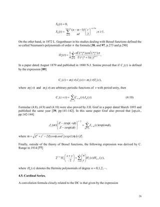 26












)2/(
0
2
0
.1;
2!
)!1(
)(
,0)(
n
m
mn
n n
t
m
mn
tS
tS
On the other hand, in 1872 L. Gegenbauer in his studies dealing with Bessel functions defined the
so called Neumann's polynomials of order n the formula [38, and 97, p.273 and p.290]
O t
n
n
n m m n
n m t m
m
n
( )
( )cos ( )
( )( )
,

 
 


1
4 1
2
2
2
2 2
1
0



In a paper dated August 1879 and published in 1880 N.J. Sonine proved that if C z ( ) is defined
by the expression [89]
C z J z Y z     ( ) ( ) ( ) ( ) ( ), 1 2
where    1 2( ) ( )and are arbitrary periodic functions of  with period unity, then
C z t C t J zm m
m
 ( ) ( ) ( ).  


 (4.10)
Formulae (4.8), (4.9) and (4.10) were also proved by J.H. Graf in a paper dated March 1893 and
published the same year [39, pp.141-142]. In this same paper Graf also proved that [op,cit.,
pp.142-144]












m
m imzJ
izZ
izZ
J ),(exp)(
)(exp
)(exp
)(
2/



 


where       Z z 2Zzcos and zexp( i ) Z .2 2
Finally, outside of the theory of Bessel functions, the following expression was derived by C.
Runge in 1914 [77]












  n
r
rnrn
n
yHxH
r
nyx
H
0
/2
),()(
2
2
where H xn ( ) denotes the Hermite polynomials of degree n  0 1 2, , , .
4.5. Cardinal Series.
A convolution formula closely related to the DC is that given by the expression
 