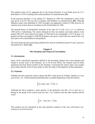 29
The cardinal series (4.15), appeared also in the russian literature. It was firstly given by V.A.
Kotel'nikov in 1933 in dealing with certain problems of communication [51].
In the american literature, it was mainly C.E. Shannon in 1949 who introduced a series of the
type given in (4.15), this was also in dealing with problems in communication [84]. Although
Shannon results were published in 1949, his paper was apparently written in 1940, however its
contents seem to have been in circulation in the United States by 1948.
The general theory of interpolation formulae of the type (4.11) with f x f x( ) ( )  started in
1946 with I.J. Schoenberg. The results obtained by him, his students and other authors in the
period 1946-1973 were stated in his paper of 1946 and in his monograph of 1973, In pass, it is
pointed out that in his paper of 1946 the B-splines were given a name and were used by the very
first type to solve the problem of interpolation.
The most recent account concerning cardinal series from an introductory point of view is given in
the book by R.J. Marks [62].
Chapter 5
The Notations and Names of Convolution
5.1. Introduction.
Some of the convolution operations defined in the preceding chapters have been denoted and
named in several ways in the literature. As it wil be seen below, the notation used for these
operations has been almost uniform in the literature. Concerning the names, these were usually
given either after the work of some author or after the study of the properties of these operations.
5.2. Notations.
Probably the first expression used to denote the RCI is that given by Volterra. Indeed, as it was
seen in Sec. 2.6., Volterra denoted and defined the so-called composition of the first kind as



y
z
y).(x,gfy)dxx)g(x,f(x,
Although the above notation is quite general, in the particular case that f x y( , ) and g x y( , )
belong to the group of the closed cycle (see Sec. 2.6.) Volterra used the same notation and he
wrote:



t
0
(t).gf)d)g(f(t 
This notation can be considered as the most primitive notation of the very well known star-
notation or asterisk-notation:
 