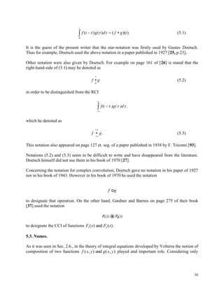 30
 
t
tgfdgtf
0
).)(()()(  (5.1)
It is the guess of the present writer that the star-notation was firstly used by Gustav Doetsch.
Thus for example, Doetsch used the above notation in a paper published in 1927 [25, p.23].
Other notation were also given by Doetsch. For example on page 161 of [26] is stated that the
right-hand-side of (5.1) may be denoted as
f g
t

0
(5.2)
in order to be distinguished from the RCI



 ,)d)g(f(t 
which he denoted as
f g


. (5.3)
This notation also appeared on page 127 et. seg. of a paper published in 1938 by F. Tricomi [93].
Notations (5.2) and (5.3) seem to be difficult to write and have disappeared from the literature.
Doetsch himself did not use them in his book of 1970 [27].
Concerning the notation for complex convolution, Doetsch gave no notation in his paper of 1927
nor in his book of 1943. However in his book of 1970 he used the notation
f go
to designate that operation. On the other hand, Gardner and Barnes on page 275 of their book
[37] used the notation
to designate the CCI of functions F s F s1 2( ) ( )and .
5.3. Names.
As it was seen in Sec. 2.6., in the theory of integral equations developed by Volterra the notion of
composition of two functions f x y g x y( , ) ( , )and played and important role. Considering only
 