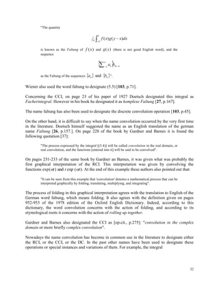 32
"The quantity



 dxxygxf )()(2
1
is known as the Faltung of f x( ) and g x( ) (there is not good English word), and the
sequence
  nmn ba 


as the Faltung of the sequences    nn ba and ".
Wiener also used the word faltung to designate (5.5) [103, p.71].
Concerning the CCI, on page 23 of his paper of 1927 Doetsch designated this integral as
Facherintegral. However in his book he designated it as komplexe Faltung [27, p.167].
The name faltung has also been used to designate the discrete convolution operation [103, p.45].
On the other hand, it is difficult to say when the name convolution occurred by the very first time
in the literature. Doetsch himself suggested the name as an English translation of the german
name Faltung [26, p.157.]. On page 228 of the book by Gardner and Barnes it is found the
following quotation [37]:
"The process expressed by the integral [(5.4)] will be called convolution in the real domain, or
real convolution, and the functions [entered into it] will be said to be convolved".
On pages 231-233 of the same book by Gardner an Barnes, it was given what was probably the
first graphical interpretation of the RCI. This interpretation was given by convolving the
functions exp( ) ( ). t t tand exp At the end of this example these authors also pointed out that:
"It can be seen from this example that 'convolution' denotes a mathematical process that can be
interpreted graphically by folding, translating, multiplying, and integrating".
The process of folding in this graphical interpretation agrees with the translation to English of the
German word faltung, which means folding. It also agrees with the definition given on pages
952-953 of the 1978 edition of the Oxford English Dictionary. Indeed, according to this
dictionary, the word convolution concerns with the action of folding, and according to its
etymological roots it concerns with the action of rolling up together.
Gardner and Barnes also designated the CCI as [op.cit., p.275]: "convolution in the complex
domain or more briefly complex convolution".
Nowadays the name convolution has become in common use in the literature to designate either
the RCI, or the CCI, or the DC. In the past other names have been used to designate these
operations or special instances and variations of them. For example, the integral
 