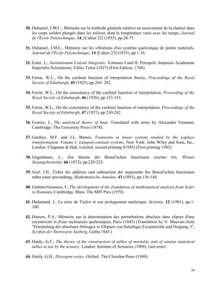 36
30. Duhamel, J.M.C., Mémoire sur la methode générale relative au mouvement de la chaleur dans
les corps solides plongés dans les milieux dont la température varie avec les temps, Journal
de l'École Polytechnique, 14, [Cahier 22] (1833), pp.20-77.
31. Duhamel, J.M.C., Mémoire sur les vibrations d'un système quelconque de points materiels,
Journal de l'École Polytechnique, 14 [Cahier 23] (1833), pp.1-36.
32. Euler, L., Institutionum Calculi Integralis, Volumes I and II, Petropoli: Impensis Academiae
Imperialis Scientiarum, Editio Tertia (1827) (First Edition, 1768).
33. Ferrar, W.L., On the cardinal function of interpolation theory, Proceedings of the Royal
Society of Edinburgh, 45 (1925), pp.269- 282.
34. Ferrar, W.L., On the consistency of the cardinal function of interpolation, Proceeding of the
Royal Society of Edinburgh, 46 (1926), pp.323-333.
35. Ferrar, W.L., On the consistency of the cardinal function of interpolation, Proceedings of the
Royal Society of Edinburgh, 47 (1927), pp.230-242.
36. Fourier, J., The analytical theory of heat, Translated with notes by Alexander Freeman,
Cambridge: The University Press (1878).
37. Gardner, M.F. and J.L. Barnes, Transients in linear systems studied by the Laplace
transformation, Volume I: Lumped-constant systems, New York: John Wiley and Sons, Inc.,
London: Chapman & Hall, Limited, second printing 81945) (First printing 1942).
38. Gegenbauer, L., Zur theorie der Bessel'schen functionen zweiter Art, Wiener
Sitzungsberitchte, 66 (1872), pp.220-223.
39. Graf, J.H., Üeber die addition und subtraction der argumente bei Bessel'schen functionen
nebst einer anwendung, Mathematische Annalen, 43 (1893), pp.136-144.
40. Grattan-Guinness, I., The development of the foundation of mathematical analysis from Euler
to Riemann, Cambridge, Mass: The MIT Pres (1970).
41. Hadamard, J., La série de Taylor et son prologement analytique, Scientia, 12 (1901), pp.1-
100.
42. Hansen, P.A., Mémoire sue la determination des perturbations absolues dans elipses d'une
excentricité et d'une inclinaison quelconques, Paris (1845) (Translation by V. Mauvais from
"Ermittelung der absoluten Störugen in Ellipsen von beliebiger Excentricität und Neigung, I",
Scriften der Sternwarte Seeberg, Gotha 1843.)
43. Hardy, G.F., The theory of the construction of tables of mortality and of similar statistical
tables in use by the actuary. London: Institute of Actuaries (1909). (not seen)
44. Hardy, G.H., Divergent series, Oxford: The Claredon Press (1949).
 