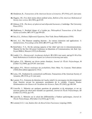 37
45. Henderson, R., Transactions of the American Society of Actuaries, 17 (1916), p.43. (not seen)
46. Higgins, J.R., Five short stories about cardinal series, Bulletin of the American Mathematical
Society (new series), 12 (1985), pp.45-89.
47. Hobson, E.W., The theory of spherical and ellipsoidal harmonics, Cambridge: The University
Press (1931).
48. Hopkinson, J., Residual charge of a Leyden jar, Philosophical Transactions of the Royal
Society of London, 167 (1877), pp.599-626.
49. Ince, E.L., Ordinary Differential Equations, New York: Dover Publications (1956).
50. Jerri, A.J., The Shannon sampling theorem - Its various extensions and applications: A
tutorial review, Proceedings of the IEEE, 65 (1977), pp.1565-1596.
51. Kotel'nikov, V.A., On the carrying capacity of the 'ether' and wire in telecommunications,
Material for the first All-union Conference on Questions of Communication, Izd. Red. Upr.
Svyazi RKKA, Moscow (1933) (in Russian).
52. Landré, C.L., Eherenzweig's Assekuranz-Jarbuch, 22 (1901) (not seen); and pp.91-94 of his
book Mathematisch-Technische Kapitel zur Lebensversicherung (not seen).
53. Laplace, P.S., Mémoire sur divers points d'analyse, Journal de l'École Polytechnique, 8
[Cahier 15] (1809), pp.229-265. (not seen)
54. Laplace, P.S., Théorie analytique des probabilités, Paris: Mme. Ve. Courcier, Third edition
(1820) (first edition appeared in 1812).
55. Larus, J.R., Graduation by symmetrical coefficients, Transactions of the American Society of
Actuaries, 19 (1918), p.14. (not seen)
56. Laurent, P.A., Extension du théorème de Cauchy relatif à la convergence du deèveloppement
d'une fonction suivant les puissances ascendantes de la variable, Comptes Rendus
Hebdomadaires des Séances de l'Académie des Sciences, Paris, 17 (1843), pp.348-349.
57. Liouville, J., Mémoire sur quelques questions de géométrie et de mécanique, et sur un
nouveau genere de calcul pour résoudre ces questions, Journal de l'École Polytechnique, 13
[Cahier 21] (1832), pp.1-69.
58. Liouville, J., Mémoire sur le calcul des différentielles a l'indices quelconques, Journal de
l'École Polytechnique, 13 [Cahier 21] (1832), pp.71-162.
59. Lommel, E.C.J. von, Studien über die Bessel'schen Functionen, Leipzing (1868).
 