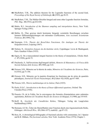 38
60. MacRobert, T.M., The addition theorem for the Legrendre functions of the second kind,
Proceedings of the Royal Society of Edinburgh, 46 (1925), pp.30-35.
61. MacRobert, T.M., The Mehler-Dirichlet Integral and some other Legendre function formulae,
Phil. Mag., 14 (1932), pp.632-656.
62. Marks, R.J., Introduction of the Shannon sampling and interpolation theory, New York:
Springer-Verlag (1991).
63. Mellin, H., Über gewisse durch bestimmte Integrale vermittelte Bezeihungen zwischen
linearen Differentialgleichungen mit rationalen Coefficienten, Acta societatis Scientiarum
Fennicae, 21 (1896), 57p.
64. Neumann, C.G., Theorie der Bessel'shen Functionen, Ein Analogon zur Theorie der
Kulgelfunctionen, Leipzing (1867).
65. Nielsen, N., Géomètres français du dix-huitième siècle, Copenhague: Levin & Munksgaard,
Paris: Gauthier-Villars (1935).
66. Ogura, K. On a transcendental integral function in the theory of interpolation, Tôhoku Math.
J., 17 (1920), pp.64-72.
67. Pincherele, S., Sull'inversione degl'integrali definiti, Memoire di Matematica e di Fisica della
Societá Italiana delle Scienze, 15 (1908), pp.3-43.
68. Poisson, S.D., Mémoire sur la théorie de ondes, Mémoires de l'Académie des Sciencies, Paris,
1 (1816), pp.71-186.
69. Poisson, S.D., Mémoire sur la maniére d'exprimer les fonctiones par de séries de quantités
périodiques, Journal de l'École Polytechnique, 11 [Cahier 18] (1820), pp.417-489.
70. Poisson, S.D., Théorie mathématique de la chaleur, Paris (1835).
71. Poole, E.G.C., Introduction to the theory of linear differential equations, Oxford: The
Claredon Press (1936).
72. Poussin, Ch. de la Vallée, Sur la convergence des formules d'interpolation entre ordennées
equisitantes, Bulletins de l'Académie Royale des Sciences de Belgique, 1 (1908), pp.319-410.
73. Reiff, R., Geschicht der Unendlichen Reihen, Tübingen: Verlag der Laupp'schen
buchhandlung (1899).
74. Riemann, G.F.B., Üeber die Darstellbarket einer Function durch eine trigonometrische Reihe,
Göttingen: Abh.Gesell.Wiss., 13 (1866-1877), math.Kl.., pp.87-132.
75. Ross, B., A chronological bibliography of fractional calculus with commentary, In J. Spanier
and K.B. Oldham, The fractional calculus, New York: Academic Press (1974); Chapter 1.
 