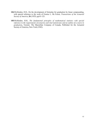 41
104.Wolfenden, H.H., On the development of formulae for graduation by linear compounding,
with special reference to the work of Erastus L. De Forest, Transactions of the Actuarial
Society of America, 26 (1925), pp.81-121.
105.Wolfenden, H.H., The fundamental principles of mathematical statistics with special
reference to the requirements of actuaries and vital statisticians and an outline of a course in
graduation, Toronto: The Macmillan Company of Canada, Published for the Actuarial
Society of America, New York (1942).
 