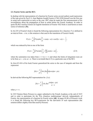 5
2.3. Fourier Series and the RCI.
In dealing with the representation of a function by Fourier series several authors used expressions
of the type given by Eq.(2.1). Jean Baptiste Joseph Fourier (1768-1830) himself was the first one
in using such expressions as early as the year 1807 when he made the first announcement of his
investigations about the propagation of heat in solids before the French Academy. In order to
quote the RCI used by Fourier an English translation of Fourier 1822 book is used herein as main
source of reference [36].
In Art.235 of Fourier's book is found the following representation for a function F x( ) defined in
an interval from  to  (the notation is that used in the translation of Fourier's book)






 
)(2cos)cos(
2
1
)(
1
)( 



xxdFxF ,
which was reduced by him to one of the form
  





 )(cos
2
1
)(
1
)( 

xidFxF , (2.5)
where the summation was taken from i  1 to i   and where the limits of integration were set
to be from    to   . There is not doubt that (2.5) is a particular case of the RCI.
In Arts.415-416 of his book Fourier generalized the series to the case of integrals and from the
expression
 




0
px)dpcos(paf(a)da
p
1
f(x)
he derived the following RCI representation for f x( )






xa
px)sin(pa
f(a)da
p
1
f(x)
when p  .
In 1815 Siméon Denis Poisson in a paper submitted to the French Academy at the end of 1815
and in order to participate for the 'Prix d'analyse mathématique' derived, independently of
Fourier, the representation of a function by Fourier series [68]. In pages 85-86 of Poisson's work
it is found the following key RCI-expression for the derivation of such representation (the
notation differs slightly from that used by Poisson)
 