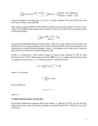 6
  




 
 f(a)da
2l
1
l
da
l
a)ip(x
ki)cosexp(
i
 
   


l
p
a)(x2cosexp(k)2l
f(a)dak)exp(exp(k)
where the integrals were taken from   0 to  1. Some variations of the above RCI were used
by Poisson in future works [69,70].
Peter Gustav Lejeune Dirichlet (1805-1859) in dealing with the same problem of Fourier series
wrote in 1829 [22] that that representation could be written in the (RCI) form (nowadays known
as Dirichlet integral)







d
xn
x


)(sin2
))((sin
)(
1
2
2
1
.
Georg Friedrich Bernhard Riemann (1826-1866) in 1866 in his work related to Fourier series also
used RCIs to prove some properties of the Fourier coefficients [74]. Among these properties was
included the so-called Riemann-Lebesgue Lemma. A description of his work can be found on
pages 244-247 in the book by Umberto Bottazinni [8].
Finally it is mentioned a result closely related to Fourier series obtained in 1885 by Karl
Weierstrass (1815-1897). Weierstrass proved that [98] if f x( ) is a single-valued function which
is continuous in an interval ( , )c c , then at any point x inside the interval
,,)(lim)( dtn
c
tx
tfxf
c
c
n 






 
 
where ( , )v n denotes
 

n
r
r
rvn
1
cos21
2
and  n stands for
(n 1) ( m/( n 1))2
  
with m 1.
2.4 Differential Equations and the RCI.
In the field of differential equations (DE) some authors; v.g. [49, pp.191-192], [71, pp.104-109];
without given their source of reference attribute to Leonhard Euler (1707-1783) the use of a RCI
of the type
 