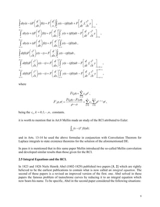 9
 

















b
a at
b
a
y
x
f,
dt
d
Ft)f(t)dty(x
x
d
Ff(t)
dt
d
Ft)dty(x


,
 
 


















xb
a
xb
a at
y
x
f
dt
d
Ft)f(t)dty(x
dx
d
Ff(t)
t
d
Ft)dty(x


,


















xb
xa
xb
xa
t)f(t)dty(x
dx
d
Ff(t)
dt
d
Ft)dty(x ,
 











b
a
b
a
t)f(t)dty(x
dx
d
Ft)y(x
x
Fdtf(t)


,
xbt
xb
a
xb
a
y
x
f,
dt
d
Ft)f(t)dty(x
dx
d
Ft)y(x
x
Fdtf(t)


 



















,
xbt
xat
xb
xa
xb
xa
y
x
f,
dt
d
Ft)f(t)dty(x
dx
d
Ft)y(x
x
Fdtf(t)






 



















,
where
F ck
k
k
n
( ) 

0
,
F
F F
ck
k
n
k v
v
k
v
 
 
 
 ,
( ) ( )





 


 0
1
0
1
,
being the n.,,0,1,k,ck  constants.
it is worth to mention that in Art.8 Mellin made an study of the RCI attributed to Euler:
 
(l)
a
f(t)dt;t)(x
and in Arts. 13-14 he used the above formulae in conjunction with Convolution Theorem for
Laplace integrals to state existence theorems for the solution of the aforementioned DE.
In pass it is mentioned that in this same paper Mellin introduced the so-called Mellin convolution
and developed similar results than those given for the RCI.
2.5 Integral Equations and the RCI.
In 1823 and 1826 Niels Henrik Abel (1802-1829) published two papers [1, 2] which are rightly
believed to be the earliest publications to contain what is now called an integral equation. The
second of these papers is a revised an improved version of the first. one. Abel solved in these
papers the famous problem of tautochrone curves by reducing it to an integral equation which
now bears his name. To be specific, Abel in the second paper considered the following situations:
 