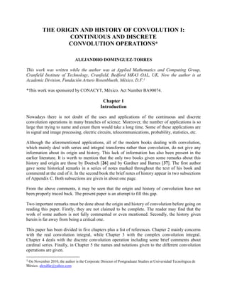 THE ORIGIN AND HISTORY OF CONVOLUTION I:
CONTINUOUS AND DISCRETE
CONVOLUTION OPERATIONS*
ALEJANDRO DOMINGUEZ-TORRES
This work was written while the author was at Applied Mathematics and Computing Group,
Cranfield Institute of Technology, Cranfield, Bedford MK43 OAL, UK. Now the author is at
Academic Division, Fundación Arturo Rosenblueth, México, D.F.1
*This work was sponsored by CONACYT, México. Act Number BA90074.
Chapter 1
Introduction
Nowadays there is not doubt of the uses and applications of the continuous and discrete
convolution operations in many branches of science. Moreover, the number of applications is so
large that trying to name and count them would take a long time. Some of these applications are
in signal and image processing, electric circuits, telecommunications, probability, statistics, etc.
Although the aforementioned applications, all of the modern books dealing with convolution,
which mainly deal with series and integral transforms rather than convolution, do not give any
information about its origin and history. This lack of information has also been present in the
earlier literature. It is worth to mention that the only two books given some remarks about this
history and origin are those by Doetsch [26] and by Gardner and Barnes [37]. The first author
gave some historical remarks in a series of notes marked throughout the text of his book and
commentd at the end of it. In the second book the brief notes of history appear in two subsections
of Appendix C. Both subsections are given in about one page.
From the above comments, it may be seen that the origin and history of convolution have not
been properly traced back. The present paper is an attempt to fill this gap.
Two important remarks must be done about the origin and history of convolution before going on
reading this paper. Firstly, they are not claimed to be complete. The reader may find that the
work of some authors is not fully commented or even mentioned. Secondly, the history given
herein is far away from being a critical one.
This paper has been divided in five chapters plus a list of references. Chapter 2 mainly concerns
with the real convolution integral, while Chapter 3 with the complex convolution integral.
Chapter 4 deals with the discrete convolution operation including some brief comments about
cardinal series. Finally, in Chapter 5 the names and notations given to the different convolution
operations are given.
1 On November 2010, the author is the Corporate Director of Postgraduate Studies at Universidad Tecnológica de
México. alexdfar@yahoo.com
 