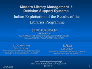 Modern Library Management  / Decision Support Systems Indian Exploitation of the Results of the  Libraries Programme Maha Barathi Engineering college  China Salem. KallaKurichi T K,  Villupuram  Dt PIN 606 201 Jul 24, 2008 SENTHILKUMA.M LIBRARIAN MAHA BARATHI ENGINEERING COLLEGE,CHINNA SALEM, KALLAKURICH TK, VILLUPURM DI, PIN 606 201 S.LOGANAYAGI  Asst.Librarian,  Sri Venkateshwara Hi-tech Engineering college Ottakuthirai, Gobisettiballayam , Erode Dt S.Raja LIBRARIAN Bharathiyar Institute of Engineering for women Deviyakurich, Attur TK, Salem Dt 1 