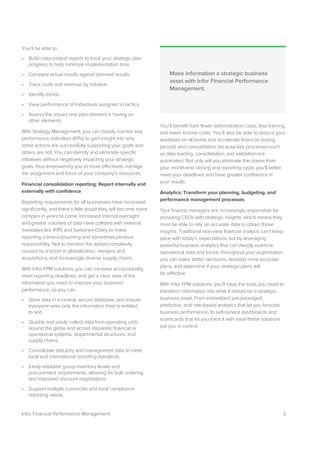 3Infor Financial Performance Management
You’ll be able to:
• Build color-coded reports to track your strategic plan
progress to help minimize implementation time.
• Compare actual results against planned results.
• Track costs and revenue by initiative.
• Identify trends.
• View performance of individuals assigned to tactics.
• Assess the impact one plan element is having on
other elements.
With Strategy Management, you can closely monitor key
performance indicators (KPIs) to gain insight into why
some actions are successfully supporting your goals and
others are not. You can identify and eliminate specific
initiatives without negatively impacting your strategic
goals, thus empowering you to more effectively manage
the assignment and focus of your company’s resources.
Financial consolidation reporting: Report internally and
externally with confidence
Reporting requirements for all businesses have increased
significantly, and there’s little doubt they will become more
complex in years to come. Increased internal oversight
and greater volumes of data have collided with external
mandates like IFRS and Sarbanes-Oxley to make
reporting a time-consuming and sometimes perilous
responsibility. Not to mention the added complexity
caused by a boom in globalization, mergers and
acquisitions, and increasingly diverse supply chains.
With Infor FPM solutions, you can increase accountability,
meet reporting deadlines, and get a clear view of the
information you need to improve your business’
performance, so you can:
• Store data in a central, secure database, and ensure
everyone sees only the information they’re entitled
to see.
• Quickly and easily collect data from operating units
around the globe and across disparate financial or
operational systems, departmental structures, and
supply chains.
• Consolidate statutory and management data to meet
local and international reporting standards.
• Easily establish group inventory levels and
procurement requirements, allowing for bulk ordering
and improved discount negotiations.
• Support multiple currencies and local compliance
reporting needs.
You’ll benefit from fewer administration costs, less training,
and lower license costs. You’ll also be able to reduce your
workload on all levels and accelerate financial closing
periods and consolidation because key processes-such
as data loading, consolidation, and validation-are
automated. Not only will you eliminate the drama from
your month-end closing and reporting cycle, you’ll better
meet your deadlines and have greater confidence in
your results.
Analytics: Transform your planning, budgeting, and
performance management processes
Your finance managers are increasingly responsible for
providing CEOs with strategic insights, which means they
must be able to rely on accurate data to obtain those
insights. Traditional rear-view financial analysis can’t keep
pace with today’s expectations, but by leveraging
powerful business analytics that can deeply examine
operational data and trends throughout your organization
you can make better decisions, develop more accurate
plans, and determine if your strategic plans will
be effective.
With Infor FPM solutions, you’ll have the tools you need to
transform information into what it should be-a strategic
business asset. From embedded pre-packaged,
predictive, and role-based analytics that let you forecast
business performance, to self-service dashboards and
scorecards that let you track it with ease-these solutions
put you in control.
Make information a strategic business
asset with Infor Financial Performance
Management.
 