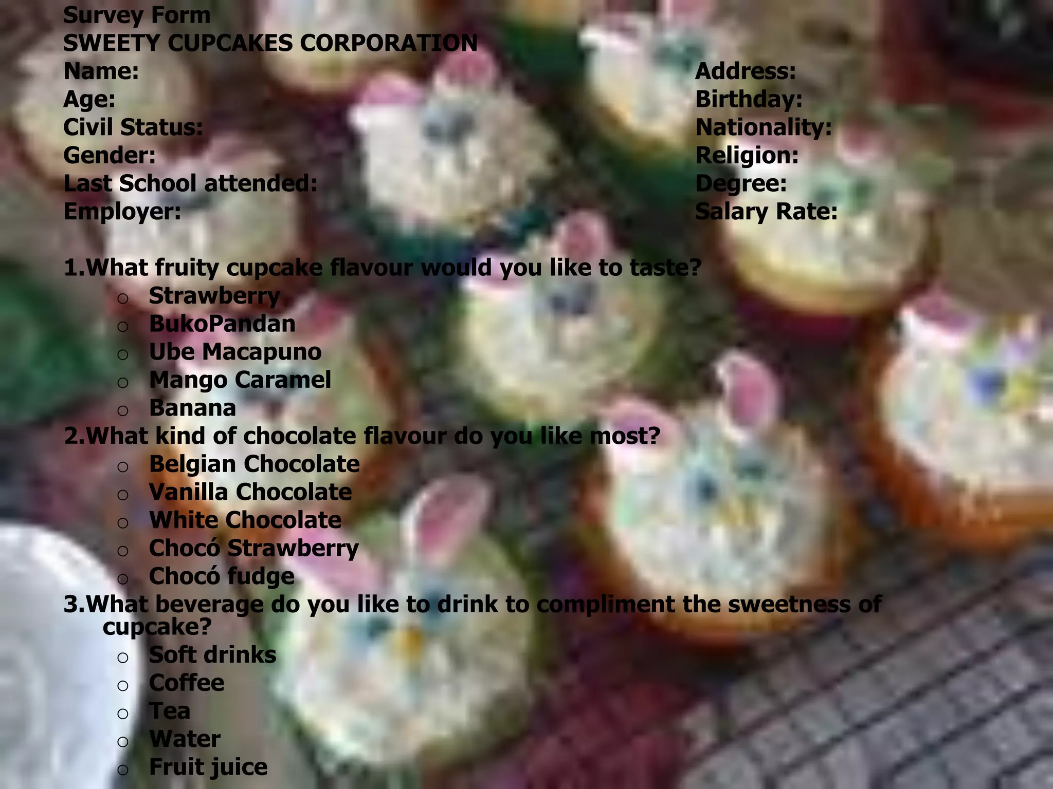 Survey FormSWEETY CUPCAKES CORPORATION Name:						Address:Age:						Birthday:Civil Status:					Nationality:Gender:						Religion:Last School attended:				Degree:Employer:					Salary Rate: 1.What fruity cupcake flavour would you like to taste?Strawberry