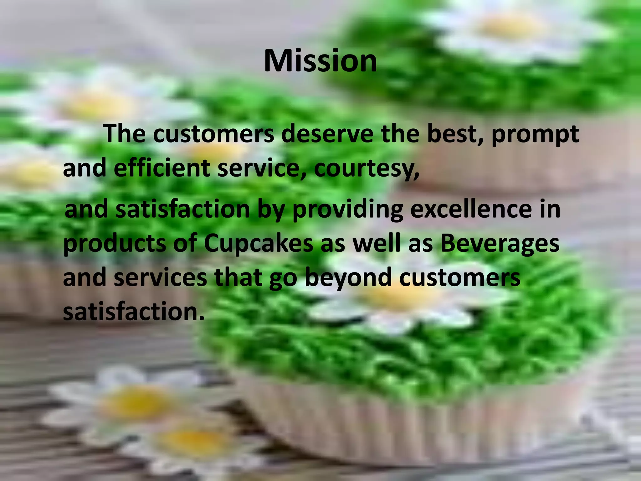 Mission The customers deserve the best, prompt and efficient service, courtesy,     and satisfaction by providing excellence in products of Cupcakes as well as Beverages and services that go beyond customers satisfaction. 