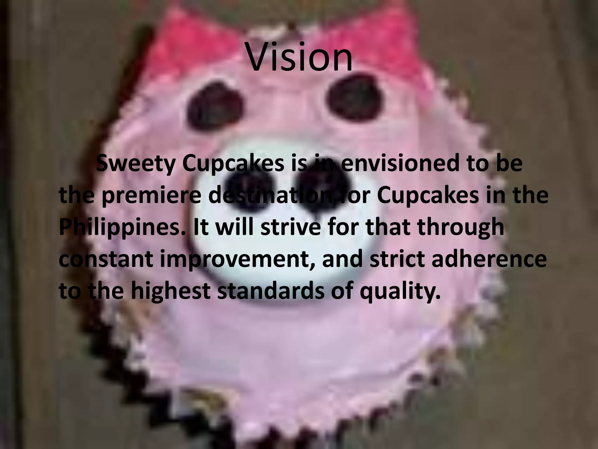 VisionSweety Cupcakes is in envisioned to be the premiere destination for Cupcakes in the Philippines. It will strive for that through constant improvement, and strict adherence to the highest standards of quality.
