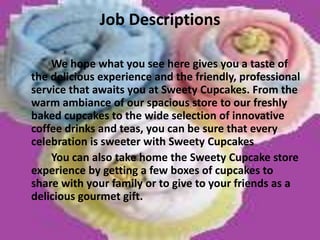 Job DescriptionsWe hope what you see here gives you a taste of the delicious experience and the friendly, professional service that awaits you at Sweety Cupcakes. From the warm ambiance of our spacious store to our freshly baked cupcakes to the wide selection of innovative coffee drinks and teas, you can be sure that every celebration is sweeter with Sweety Cupcakes		You can also take home the Sweety Cupcake store experience by getting a few boxes of cupcakes to share with your family or to give to your friends as a delicious gourmet gift.  
