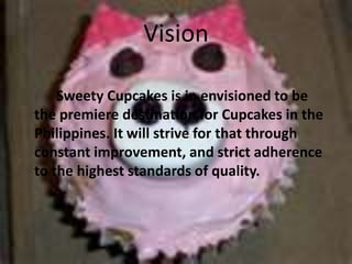 VisionSweety Cupcakes is in envisioned to be the premiere destination for Cupcakes in the Philippines. It will strive for that through constant improvement, and strict adherence to the highest standards of quality.