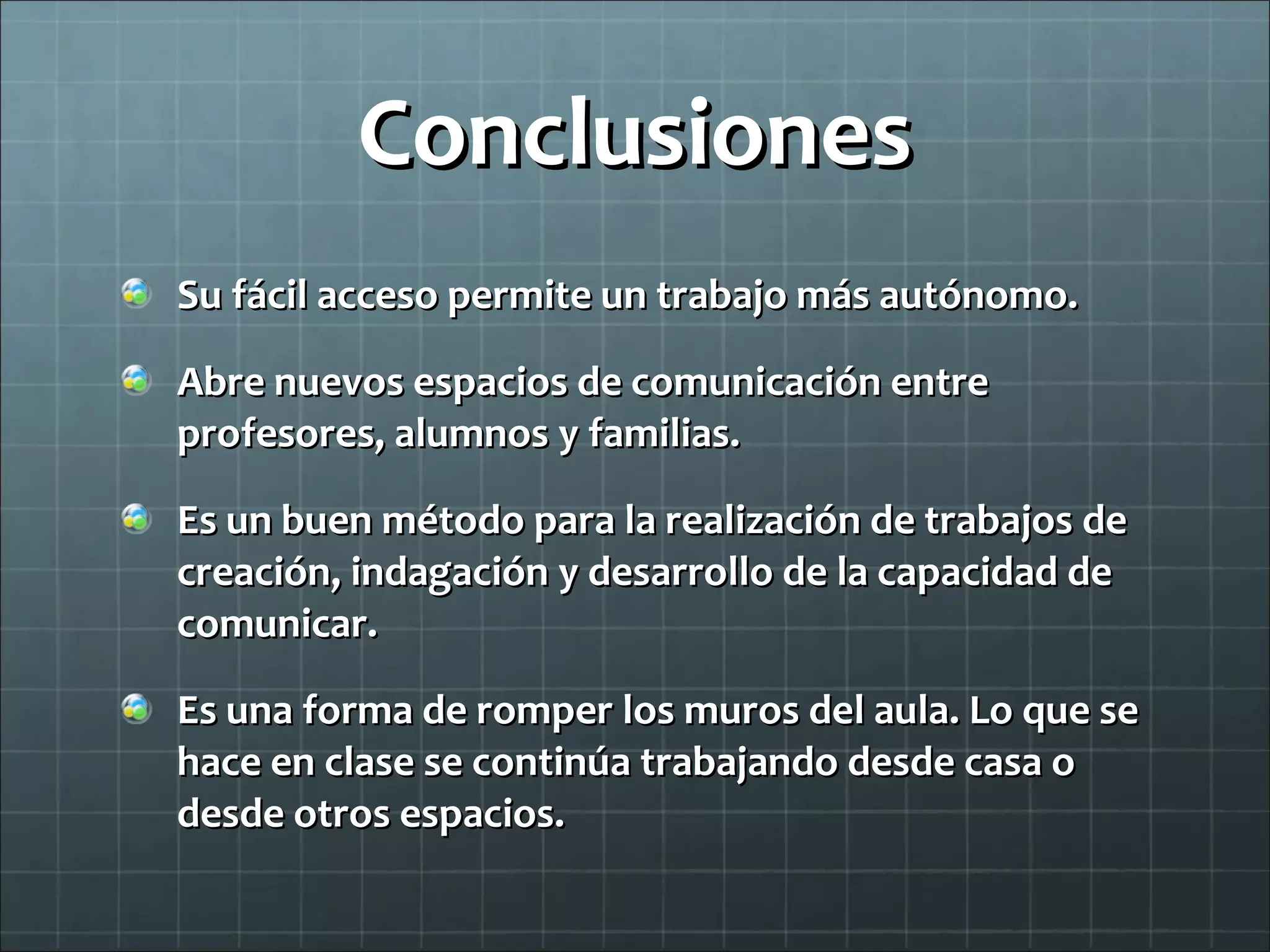 Conclusiones Su fácil acceso permite un trabajo más autónomo. Abre nuevos espacios de comunicación entre profesores, alumnos y familias. Es un buen método para la realización de trabajos de creación, indagación y desarrollo de la capacidad de comunicar. Es una forma de romper los muros del aula. Lo que se hace en clase se continúa trabajando desde casa o desde otros espacios. 