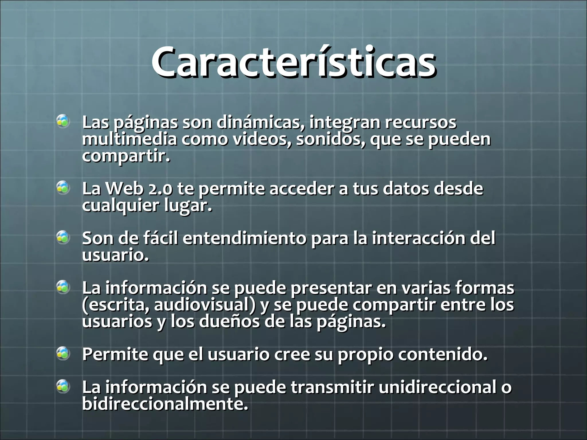 Características Las páginas son dinámicas, integran recursos multimedia como videos, sonidos, que se pueden compartir. La Web 2.0 te permite acceder a tus datos desde cualquier lugar. Son de fácil entendimiento para la interacción del usuario. La información se puede presentar en varias formas (escrita, audiovisual) y se puede compartir entre los usuarios y los dueños de las páginas. Permite que el usuario cree su propio contenido. La información se puede transmitir unidireccional o bidireccionalmente. 