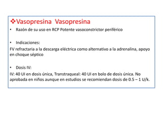 Vasopresina Vasopresina
• Razón de su uso en RCP Potente vasoconstrictor periférico

• Indicaciones:
FV refractaria a la descarga eléctrica como alternativo a la adrenalina, apoyo
en choque séptico

• Dosis IV:
IV: 40 UI en dosis única, Transtraqueal: 40 UI en bolo de dosis única. No
aprobada en niños aunque en estudios se recomiendan dosis de 0.5 – 1 U/k.
 