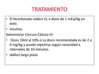 TRATAMIENTO
• El bicarbonato sódico IV, a dosis de 1 mEq/Kg en
  bolo.
• Insulina.
Administrar Cloruro Cálcico IV:
• Dosis 10ml al 10% o La dosis recomendada es de 2 a
  4 mg/kg y puede repetirse según necesidad a
  intervalos de 10 minutos.
• diálisis largo plazo
 
