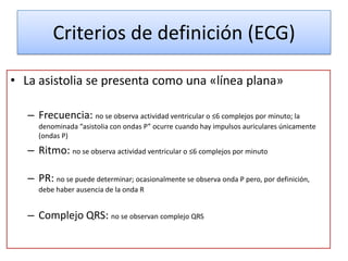 Criterios de definición (ECG)

• La asistolia se presenta como una «línea plana»

   – Frecuencia: no se observa actividad ventricular o ≤6 complejos por minuto; la
      denominada “asistolia con ondas P” ocurre cuando hay impulsos auriculares únicamente
      (ondas P)

   – Ritmo: no se observa actividad ventricular o ≤6 complejos por minuto

   – PR: no se puede determinar; ocasionalmente se observa onda P pero, por definición,
      debe haber ausencia de la onda R


   – Complejo QRS: no se observan complejo QRS
 