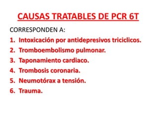 CAUSAS TRATABLES DE PCR 6T
CORRESPONDEN A:
1. Intoxicación por antidepresivos triciclicos.
2. Tromboembolismo pulmonar.
3. Taponamiento cardiaco.
4. Trombosis coronaria.
5. Neumotórax a tensión.
6. Trauma.
 