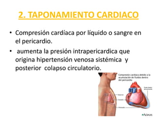 2. TAPONAMIENTO CARDIACO
• Compresión cardíaca por líquido o sangre en
  el pericardio.
• aumenta la presión intrapericardica que
  origina hipertensión venosa sistémica y
  posterior colapso circulatorio.
 