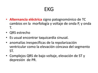 EKG
• Alternancia eléctrica signo patognomónico de TC
  cambios en la morfología y voltaje de onda P, y onda
  T.
• QRS estrecho
• Es usual encontrar taquicardia sinusal.
• anomalías inespecíficas de la repolarización
  ventricular como la elevación cóncava del segmento
  ST.
• Complejos QRS de bajo voltaje, elevación de ST y
  depresión de PR.
 
