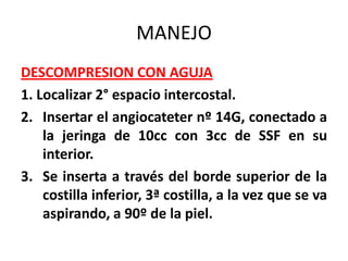 MANEJO
DESCOMPRESION CON AGUJA
1. Localizar 2° espacio intercostal.
2. Insertar el angiocateter nº 14G, conectado a
    la jeringa de 10cc con 3cc de SSF en su
    interior.
3. Se inserta a través del borde superior de la
    costilla inferior, 3ª costilla, a la vez que se va
    aspirando, a 90º de la piel.
 
