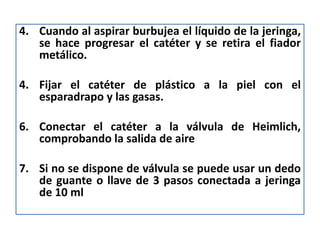 4. Cuando al aspirar burbujea el líquido de la jeringa,
   se hace progresar el catéter y se retira el fiador
   metálico.

4. Fijar el catéter de plástico a la piel con el
   esparadrapo y las gasas.

6. Conectar el catéter a la válvula de Heimlich,
   comprobando la salida de aire

7. Si no se dispone de válvula se puede usar un dedo
   de guante o llave de 3 pasos conectada a jeringa
   de 10 ml
 