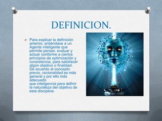 DEFINICION.
O Para explicar la definición
  anterior, entiéndase a un
  Agente inteligente que
  permite pensar, evaluar y
  actuar conforme a ciertos
  principios de optimización y
  consistencia, para satisfacer
  algún objetivo o finalidad.
  De acuerdo al concepto
  previo, racionalidad es más
  general y por ello más
  adecuado
  que inteligencia para definir
  la naturaleza del objetivo de
  esta disciplina.
 