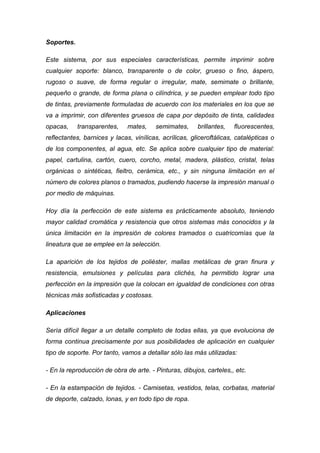Soportes.

Este sistema, por sus especiales características, permite imprimir sobre
cualquier soporte: blanco, transparente o de color, grueso o fino, áspero,
rugoso o suave, de forma regular o irregular, mate, semimate o brillante,
pequeño o grande, de forma plana o cilíndrica, y se pueden emplear todo tipo
de tintas, previamente formuladas de acuerdo con los materiales en los que se
va a imprimir, con diferentes gruesos de capa por depósito de tinta, calidades
opacas,     transparentes,    mates,    semimates,      brillantes,   fluorescentes,
reflectantes, barnices y lacas, vinílicas, acrílicas, gliceroftálicas, catalépticas o
de los componentes, al agua, etc. Se aplica sobre cualquier tipo de material:
papel, cartulina, cartón, cuero, corcho, metal, madera, plástico, cristal, telas
orgánicas o sintéticas, fieltro, cerámica, etc., y sin ninguna limitación en el
número de colores planos o tramados, pudiendo hacerse la impresión manual o
por medio de máquinas.

Hoy día la perfección de este sistema es prácticamente absoluto, teniendo
mayor calidad cromática y resistencia que otros sistemas más conocidos y la
única limitación en la impresión de colores tramados o cuatricomías que la
lineatura que se emplee en la selección.

La aparición de los tejidos de poliéster, mallas metálicas de gran finura y
resistencia, emulsiones y películas para clichés, ha permitido lograr una
perfección en la impresión que la colocan en igualdad de condiciones con otras
técnicas más sofisticadas y costosas.

Aplicaciones

Sería difícil llegar a un detalle completo de todas ellas, ya que evoluciona de
forma continua precisamente por sus posibilidades de aplicación en cualquier
tipo de soporte. Por tanto, vamos a detallar sólo las más utilizadas:

- En la reproducción de obra de arte. - Pinturas, dibujos, carteles,, etc.

- En la estampación de tejidos. - Camisetas, vestidos, telas, corbatas, material
de deporte, calzado, lonas, y en todo tipo de ropa.
 