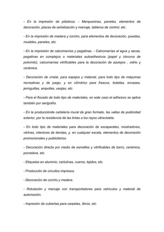 - En la impresión de plásticos. - Marquesinas, paneles, elementos de
decoración, placas de señalización y marcaje, tableros de control, etc.

- En la impresión de madera y corcho, para elementos de decoración, puestas,
muebles, paneles, etc.

- En la impresión de calcomanías y pegatinas. - Calcomanías al agua y secas,
pegatinas en complejos o materiales autoadhesivos (papel y cloruros de
polivinilo), calcomanías vitrificables para la decoración de azulejos , vidrio y
cerámica.

- Decoración de cristal, para espejos y material, para todo tipo de máquinas
recreativas y de juego, y en cilíndrico para frascos, botellas, envases,
jeringuillas, ampollas, vasijas, etc.

- Para el flocado de todo tipo de materiales, en este caso el adhesivo se aplica
también por serigrafía.

- En la producciónde cartelería mural de gran formato, las vallas de publicidad
exterior, por la resistencia de las tintas a los rayos ultravioleta.

- En todo tipo de materiales para decoración de escaparates, mostradores,
vitrinas, interiores de tiendas, y, en cualquier escala, elementos de decoración
promocionales y publicitarios.

- Decoración directa por medio de esmaltes y vitrificables de barro, cerámica,
porcelana, etc.

- Etiquetas en aluminio, cartulinas, cueros, tejidos, etc.

- Producción de circuitos impresos.

- Decoración de corcho y madera.

- Rotulación y marcaje con transportadores para vehículos y material de
automoción.

- Impresión de cubiertas para carpetas, libros, etc.
 