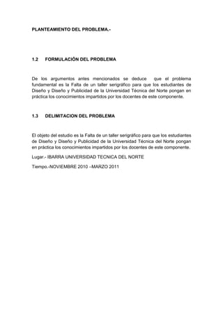 PLANTEAMIENTO DEL PROBLEMA.-




1.2   FORMULACIÓN DEL PROBLEMA



De los argumentos antes mencionados se deduce                que el problema
fundamental es la Falta de un taller serigráfico para que los estudiantes de
Diseño y Diseño y Publicidad de la Universidad Técnica del Norte pongan en
práctica los conocimientos impartidos por los docentes de este componente.



1.3   DELIMITACION DEL PROBLEMA



El objeto del estudio es la Falta de un taller serigráfico para que los estudiantes
de Diseño y Diseño y Publicidad de la Universidad Técnica del Norte pongan
en práctica los conocimientos impartidos por los docentes de este componente.

Lugar.- IBARRA UNIVERSIDAD TECNICA DEL NORTE

Tiempo.-NOVIEMBRE 2010 –MARZO 2011
 