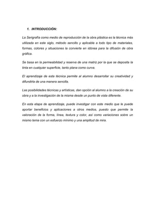 1. INTRODUCCIÓN:

La Serigrafía como medio de reproducción de la obra plástica es la técnica más
utilizada en este siglo, método sencillo y aplicable a todo tipo de materiales,
formas, colores y situaciones la convierte en idónea para la difusión de obra
gráfica.

Se basa en la permeabilidad y reserva de una matriz por la que se deposita la
tinta en cualquier superficie, tanto plana como curva.

El aprendizaje de esta técnica permite al alumno desarrollar su creatividad y
difundirla de una manera sencilla.

Las posibilidades técnicas y artísticas, dan opción al alumno a la creación de su
obra y a la investigación de la misma desde un punto de vista diferente.

En esta etapa de aprendizaje, puede investigar con este medio que le puede
aportar beneficios y aplicaciones a otros medios, puesto que permite la
valoración de la forma, línea, textura y color, así como variaciones sobre un
mismo tema con un esfuerzo mínimo y una amplitud de mira.
 