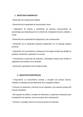 2. OBJETIVOS GENERALES

• Desarrollo de la apreciación estética

• Desarrollo de la capacidad de comunicación visual

• Adquisición de hábitos y asimilación de técnicas instrumentales de
aprendizaje que desemboquen en el interés de investigación técnica, plástica y
visual.

• Desarrollo de la capacidad de imaginación y de la observación

• Desarrollo de la capacidad expresiva aplicándola con el lenguaje plástico
personal.

• Adquisición de conocimientos y destrezas en la imagen seriada que faciliten la
posterior orientación y aplicación a la misma.

• Incorporación y desarrollo de actitudes y actividades básicas para facilitar la
adaptación del individuo en la sociedad

• Desarrollo y apreciación de la iniciativa propia.




          3.- OBJETIVOS ESPECÍFICOS:

• Proporcionar un conocimiento correcto y completo del proceso técnico,
métodos y materiales del procedimiento de la serigrafía artística.

• Conocer los elementos y técnicas de los originales y las matrices propios del
proceso serigráfico.

• Ser capaces de utilizar y manejar los elementos y maquinaria necesarios para
la realización de matrices, como los propios de la estampación.

• Conocer e investigar sobre los nuevos procesos de impresión.
 