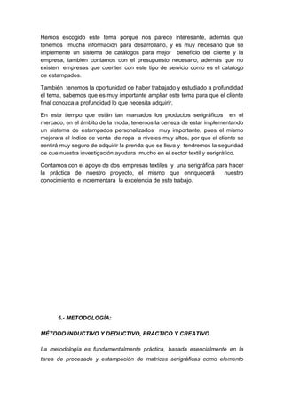 Hemos escogido este tema porque nos parece interesante, además que
tenemos mucha información para desarrollarlo, y es muy necesario que se
implemente un sistema de catálogos para mejor beneficio del cliente y la
empresa, también contamos con el presupuesto necesario, además que no
existen empresas que cuenten con este tipo de servicio como es el catalogo
de estampados.

También tenemos la oportunidad de haber trabajado y estudiado a profundidad
el tema, sabemos que es muy importante ampliar este tema para que el cliente
final conozca a profundidad lo que necesita adquirir.

En este tiempo que están tan marcados los productos serigráficos en el
mercado, en el ámbito de la moda, tenemos la certeza de estar implementando
un sistema de estampados personalizados muy importante, pues el mismo
mejorara el índice de venta de ropa a niveles muy altos, por que el cliente se
sentirá muy seguro de adquirir la prenda que se lleva y tendremos la seguridad
de que nuestra investigación ayudara mucho en el sector textil y serigráfico.

Contamos con el apoyo de dos empresas textiles y una serigráfica para hacer
la práctica de nuestro proyecto, el mismo que enriquecerá           nuestro
conocimiento e incrementara la excelencia de este trabajo.




      5.- METODOLOGÍA:

MÉTODO INDUCTIVO Y DEDUCTIVO, PRÁCTICO Y CREATIVO

La metodología es fundamentalmente práctica, basada esencialmente en la
tarea de procesado y estampación de matrices serigráficas como elemento
 