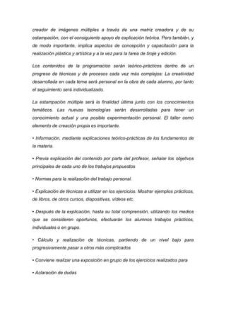 creador de imágenes múltiples a través de una matriz creadora y de su
estampación, con el consiguiente apoyo de explicación teórica. Pero también, y
de modo importante, implica aspectos de concepción y capacitación para la
realización plástica y artística y a la vez para la tarea de tiraje y edición.

Los contenidos de la programación serán teórico-prácticos dentro de un
progreso de técnicas y de procesos cada vez más complejos: La creatividad
desarrollada en cada tema será personal en la obra de cada alumno, por tanto
el seguimiento será individualizado.

La estampación múltiple será la finalidad última junto con los conocimientos
temáticos. Las nuevas tecnologías serán desarrolladas para tener un
conocimiento actual y una posible experimentación personal. El taller como
elemento de creación propia es importante.

• Información, mediante explicaciones teórico-prácticas de los fundamentos de
la materia.

• Previa explicación del contenido por parte del profesor, señalar los objetivos
principales de cada uno de los trabajos propuestos

• Normas para la realización del trabajo personal.

• Explicación de técnicas a utilizar en los ejercicios. Mostrar ejemplos prácticos,
de libros, de otros cursos, diapositivas, vídeos etc.

• Después de la explicación, hasta su total comprensión, utilizando los medios
que se consideren oportunos, efectuarán los alumnos trabajos prácticos,
individuales o en grupo.

• Cálculo y realización de técnicas, partiendo de un nivel bajo para
progresivamente pasar a otros más complicados

• Conviene realizar una exposición en grupo de los ejercicios realizados para

• Aclaración de dudas
 