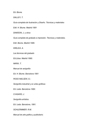 Ed. Blume

DALLEY, T.

Guía completa de Ilustración y Diseño. Técnicas y materiales

Edit. H. Blume. Madrid 1981

DAWSON, J. y otros

Guía completa de grabado e impresión. Técnicas y materiales.

Edit. Blume, Madrid 1996.

KREJCA. A.

Las técnicas del grabado

Ed.Libsa. Madrid 1990.

MARA, T.

Manual de serigrafía

Ed. H. Blume. Barcelona 1981

ROSS NIELSEN, G.-

Serigrafía industrial y en artes gráficas

Ed. Leda. Barcelona 1980.

S´AGARO, J.

Serigrafía artística.

Ed. Leda. Barcelona, 1981.

SCHLERMMER. R.M.

Manual de arte gráfico y publicitario
 