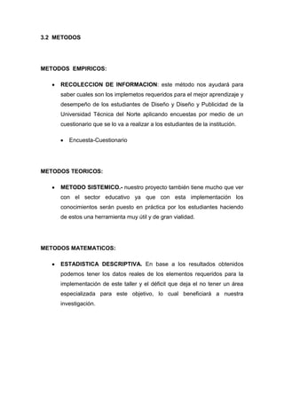 3.2 METODOS




METODOS EMPIRICOS:

     RECOLECCION DE INFORMACION: este método nos ayudará para
     saber cuales son los implemetos requeridos para el mejor aprendizaje y
     desempeño de los estudiantes de Diseño y Diseño y Publicidad de la
     Universidad Técnica del Norte aplicando encuestas por medio de un
     cuestionario que se lo va a realizar a los estudiantes de la institución.

        Encuesta-Cuestionario




METODOS TEORICOS:

     METODO SISTEMICO.- nuestro proyecto también tiene mucho que ver
     con el sector educativo ya que con esta implementación los
     conocimientos serán puesto en práctica por los estudiantes haciendo
     de estos una herramienta muy útil y de gran vialidad.




METODOS MATEMATICOS:

     ESTADISTICA DESCRIPTIVA. En base a los resultados obtenidos
     podemos tener los datos reales de los elementos requeridos para la
     implementación de este taller y el déficit que deja el no tener un área
     especializada para este objetivo, lo cual beneficiará a nuestra
     investigación.
 