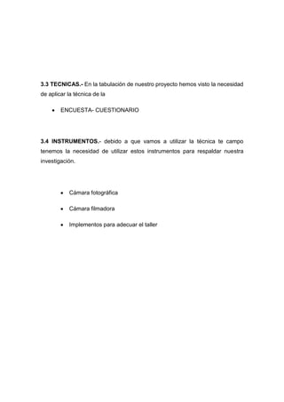 3.3 TECNICAS.- En la tabulación de nuestro proyecto hemos visto la necesidad
de aplicar la técnica de la

        ENCUESTA- CUESTIONARIO




3.4 INSTRUMENTOS.- debido a que vamos a utilizar la técnica te campo
tenemos la necesidad de utilizar estos instrumentos para respaldar nuestra
investigación.




           Cámara fotográfica

           Cámara filmadora

           Implementos para adecuar el taller
 