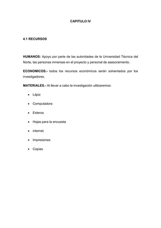 CAPITULO IV




4.1 RECURSOS




HUMANOS: Apoyo por parte de las autoridades de la Universidad Técnica del
Norte, las personas inmersas en el proyecto y personal de asesoramiento.

ECONOMICOS.- todos los recursos económicos serán solventados por los
investigadores.

MATERIALES.- Al llevar a cabo la investigación utilizaremos:

      Lápiz

      Computadora

      Esteros

      Hojas para la encuesta

      internet

      Impresiones

      Copias
 