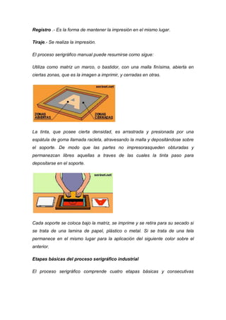 Registro .- Es la forma de mantener la impresión en el mismo lugar.

Tiraje.- Se realiza la impresión.

El proceso serigráfico manual puede resumirse como sigue:

Utiliza como matriz un marco, o bastidor, con una malla finísima, abierta en
ciertas zonas, que es la imagen a imprimir, y cerradas en otras.




La tinta, que posee cierta densidad, es arrastrada y presionada por una
espátula de goma llamada racleta, atravesando la malla y depositándose sobre
el soporte. De modo que las partes no impresorasqueden obturadas y
permanezcan libres aquellas a traves de las cuales la tinta paso para
depositarse en el soporte.




Cada soporte se coloca bajo la matriz, se imprime y se retira para su secado si
se trata de una lamina de papel, plástico o metal. Si se trata de una tela
permanece en el mismo lugar para la aplicación del siguiente color sobre el
anterior.

Etapas básicas del proceso serigráfico industrial

El proceso serigráfico comprende cuatro etapas básicas y consecutivas
 