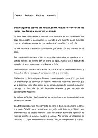 Original     Películas     Matrices    Impresión




De un original se obtiene una película, con la película se confecciona una
matriz y con la matriz se imprime un soporte.

La película se coloca sobre el bastidor, cuya superficie ha sido cubierta por una
capa fotosensible, a continuación se somete a una potente fuente luminosa
cuya luz atraviesa los espacios que ha dejado al descubierto la película.

La luz endurece la sustancia fotosensible que cierra con ello la trama de la
seda.

Por donde no ha pasado la luz, la sustancia fotosensible se mantiene en su
estado natural y se elimina con un chorro de agua, dejando así al descubierto
aquellas partes por las cuales podrá pasar la tinta.

De estas etapas las tres primeras son de preparación de todos los elementos y
la cuarta o última corresponde verdaderamente a la impresión.

Cada etapa no tiene una pauta fija para resolverse o ejecutarse si no que tiene
un amplio rango de selección en cuanto a materiales y técnicas, selección que
va a depender entre otras cosas de las características del material a imprimir,
del tipo de tinta, del tipo de impresión deseada, y por supuesto del
equipamiento disponible.

La calidad del tejido y la densidad de su trama determinan la cantidad de tinta
destinada a filtrarse.

El rublitees una película de color rojiza, se corta el diseño y se adhiere con tiner
a la malla. Esta técnica no se utiliza en serigrafía textil, funciona adhiriendo una
plantilla calada de papel a la malla , para ser utilizado solo en la impresión de
motivos simples a tamaño mediano y grande. No permite la utilización de
tramados ni complicadas líneas finas, es apto sólo para imágenes muy simples.
 