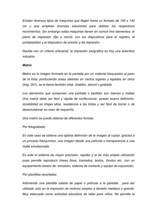 Existen diversos tipos de maquinas que llegan hasta un formato de 100 x 140
cm y que emplean diversas soluciones para realizar los respectivos
movimientos. Sin embargo estas maquinas tienen en común tres elementos: el
plano de impresión (fijo o móvil), con los dispositivos para el registro, el
portabastidor y el dispositivo de presión y de impresión.

Nacida con un criterio artesanal, la impresión serigrafica es hoy una autentica
industria.

Matriz

Matriz es la imagen formada en la pantalla por un material bloqueador al paso
de la tinta, produciendo áreas abiertas en ciertos lugares y tapadas en otros
(Img. 001), se le llama también clisé, chablón, stencil o grabado

Los elementos que componen una pantalla o bastidor son marcos y mallas
Una matriz debe ser fácil y rápida de confeccionar, poseer buena definición,
durabilidad en tirajes altos, resistencia a las tintas y ser fácil de borrar o de
desemulsionar en caso de requerirlo.

Una matriz se puede obtener de diferentes formas;

Por fotograbado

En este caso se obtiene una óptima definición de la imagen al copiar, gracias a
un proceso fotoquímico, una imagen desde una película o transparencia a una
malla emulsionada.

Es este el sistema de mayor precisión, rapidez y el de más amplia utilización
pues permite reproducir líneas finas, tramados, textos, fondos etc. con un
equipamiento básico de: emulsión, sistema de contacto y equipo de exposición.

Por plantillas recortadas

Adhiriendo una plantilla calada de papel o película a la pantalla , para ser
utilizado solo en la impresión de motivos simples a tamaño mediano y grande.
Muy adecuado como actividad educativa de taller para niños. No permite la
 