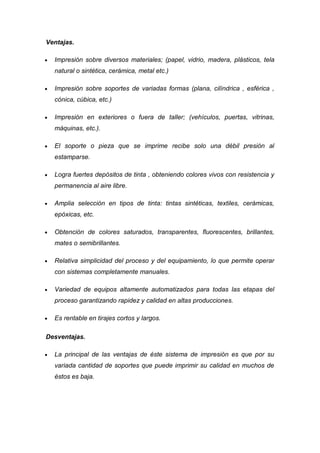 Ventajas.

  Impresión sobre diversos materiales; (papel, vidrio, madera, plásticos, tela
  natural o sintética, cerámica, metal etc.)

  Impresión sobre soportes de variadas formas (plana, cilíndrica , esférica ,
  cónica, cúbica, etc.)

  Impresión en exteriores o fuera de taller; (vehículos, puertas, vitrinas,
  máquinas, etc.).

  El soporte o pieza que se imprime recibe solo una débil presión al
  estamparse.

  Logra fuertes depósitos de tinta , obteniendo colores vivos con resistencia y
  permanencia al aire libre.

  Amplia selección en tipos de tinta: tintas sintéticas, textiles, cerámicas,
  epóxicas, etc.

  Obtención de colores saturados, transparentes, fluorescentes, brillantes,
  mates o semibrillantes.

  Relativa simplicidad del proceso y del equipamiento, lo que permite operar
  con sistemas completamente manuales.

  Variedad de equipos altamente automatizados para todas las etapas del
  proceso garantizando rapidez y calidad en altas producciones.

  Es rentable en tirajes cortos y largos.

Desventajas.

  La principal de las ventajas de éste sistema de impresión es que por su
  variada cantidad de soportes que puede imprimir su calidad en muchos de
  éstos es baja.
 