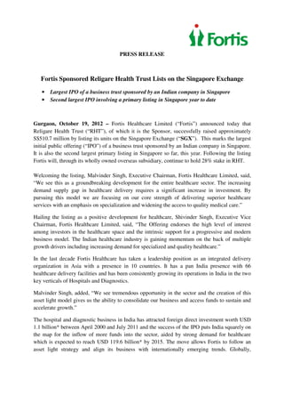 PRESS RELEASE



   Fortis Sponsored Religare Health Trust Lists on the Singapore Exchange
   •   Largest IPO of a business trust sponsored by an Indian company in Singapore
   •   Second largest IPO involving a primary listing in Singapore year to date



Gurgaon, October 19, 2012 – Fortis Healthcare Limited (“Fortis”) announced today that
Religare Health Trust (“RHT”), of which it is the Sponsor, successfully raised approximately
S$510.7 million by listing its units on the Singapore Exchange (“SGX”). This marks the largest
initial public offering (“IPO”) of a business trust sponsored by an Indian company in Singapore.
It is also the second largest primary listing in Singapore so far, this year. Following the listing
Fortis will, through its wholly owned overseas subsidiary, continue to hold 28% stake in RHT.

Welcoming the listing, Malvinder Singh, Executive Chairman, Fortis Healthcare Limited, said,
“We see this as a groundbreaking development for the entire healthcare sector. The increasing
demand supply gap in healthcare delivery requires a significant increase in investment. By
pursuing this model we are focusing on our core strength of delivering superior healthcare
services with an emphasis on specialization and widening the access to quality medical care.”

Hailing the listing as a positive development for healthcare, Shivinder Singh, Executive Vice
Chairman, Fortis Healthcare Limited, said, “The Offering endorses the high level of interest
among investors in the healthcare space and the intrinsic support for a progressive and modern
business model. The Indian healthcare industry is gaining momentum on the back of multiple
growth drivers including increasing demand for specialized and quality healthcare.”

In the last decade Fortis Healthcare has taken a leadership position as an integrated delivery
organization in Asia with a presence in 10 countries. It has a pan India presence with 66
healthcare delivery facilities and has been consistently growing its operations in India in the two
key verticals of Hospitals and Diagnostics.

Malvinder Singh, added, “We see tremendous opportunity in the sector and the creation of this
asset light model gives us the ability to consolidate our business and access funds to sustain and
accelerate growth.”

The hospital and diagnostic business in India has attracted foreign direct investment worth USD
1.1 billion* between April 2000 and July 2011 and the success of the IPO puts India squarely on
the map for the inflow of more funds into the sector, aided by strong demand for healthcare
which is expected to reach USD 119.6 billion* by 2015. The move allows Fortis to follow an
asset light strategy and align its business with internationally emerging trends. Globally,
 
