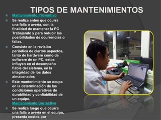 TIPOS DE MANTENIMIENTOS Mantenimiento Preventivo
 Se realiza antes que ocurra
una falla o avería, con la
finalidad de mantener la PC
Trabajando y para reducir las
posibilidades de ocurrencias o
fallas.
 Consiste en la revisión
periódica de ciertos aspectos,
tanto de hardware como de
software de un PC, estos
influyen en el desempeño
fiable del sistema, en la
integridad de los datos
almacenados
 Este mantenimiento se ocupa
en la determinación de las
condiciones operativas de
durabilidad y confiabilidad de
un equipo.
Mantenimiento Correctivo
 Se realiza luego que ocurra
una falla o avería en el equipo,
presenta costos por
 