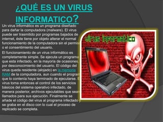 ¿QUÉ ES UN VIRUS
INFORMATICO?Un virus informático es un programa diseñado
para dañar la computadora (malware). El virus
puede ser trasmitido por programas bajados de
internet, éste tiene por objeto alterar el normal
funcionamiento de la computadora sin el permiso
o el consentimiento del usuario.
El funcionamiento de un virus informático es
completamente simple. Se ejecuta un programa
que esta infectado, en la mayoría de ocasiones,
por desconocimiento del usuario. El código del
virus queda residente (alojado) en la memoria
RAM de la computadora, aun cuando el programa
que lo contenía haya terminado de ejecutarse. El
virus toma entonces el control de los servicios
básicos del sistema operativo infectado, de
manera posterior, archivos ejecutables que sean
llamados para sus ejecución. Finalmente se
añade el código del virus al programa infectado y
se graba en el disco con lo cual el proceso de
replicado se completa.
 